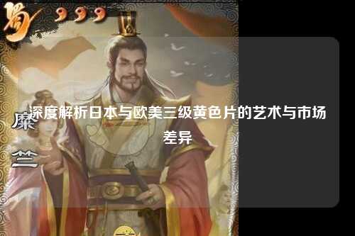 深度解析日本与欧美三级黄色片的艺术与市场差异