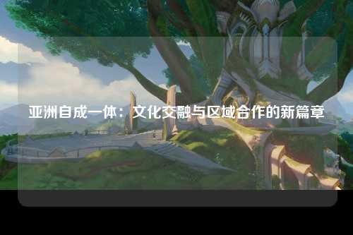 亚洲自成一体：文化交融与区域合作的新篇章
