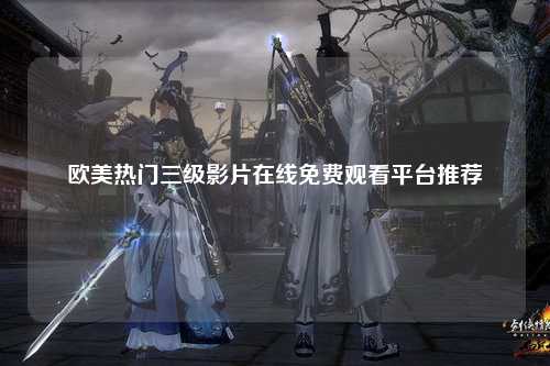 欧美热门三级影片在线免费观看平台推荐