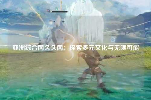 亚洲综合网久久网：探索多元文化与无限可能