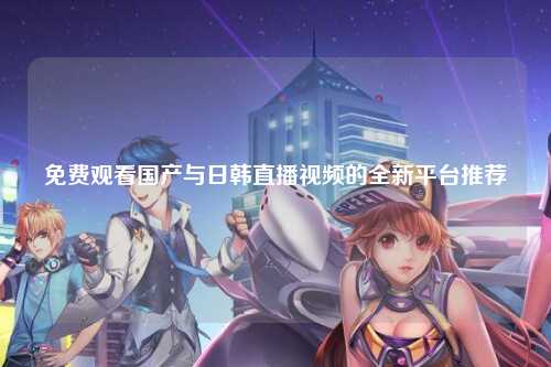 免费观看国产与日韩直播视频的全新平台推荐