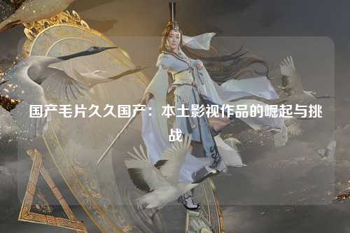 国产毛片久久国产：本土影视作品的崛起与挑战