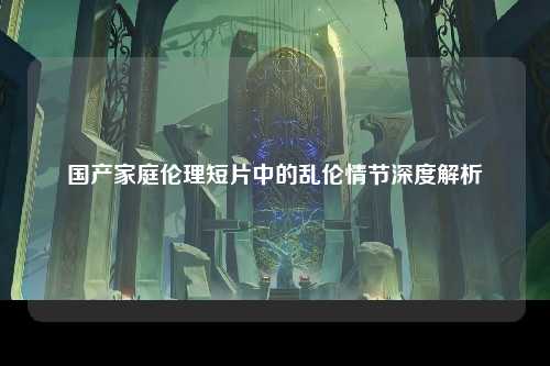 国产家庭伦理短片中的乱伦情节深度解析
