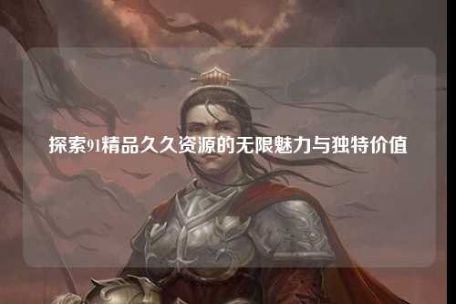 探索91精品久久资源的无限魅力与独特价值
