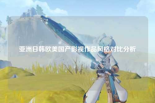 亚洲日韩欧美国产影视作品风格对比分析