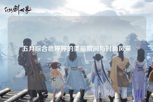 五月综合色婷婷的美丽瞬间与时尚风采