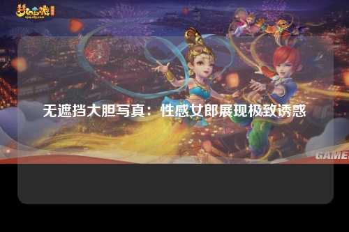 无遮挡大胆写真：性感女郎展现极致诱惑