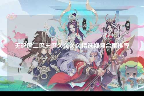 无码区二区三区久久久久精选视频合集推荐