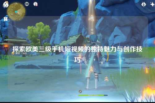 探索欧美三级手机短视频的独特魅力与创作技巧