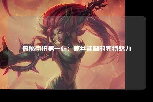 探秘街拍第一站：晾丝袜脚的独特魅力