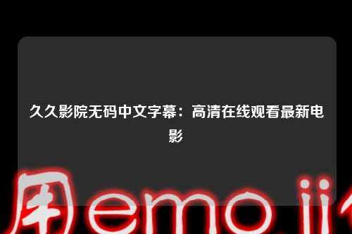 久久影院无码中文字幕：高清在线观看最新电影