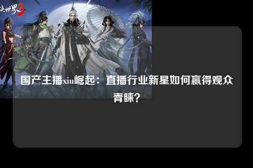 国产主播xiu崛起：直播行业新星如何赢得观众青睐？