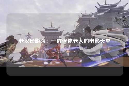 老汉操影院：一群退休老人的电影天堂