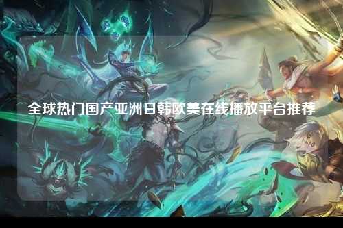全球热门国产亚洲日韩欧美在线播放平台推荐