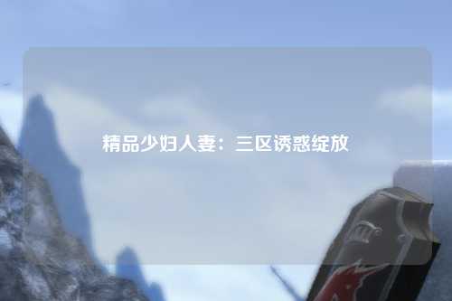 精品少妇人妻：三区诱惑绽放