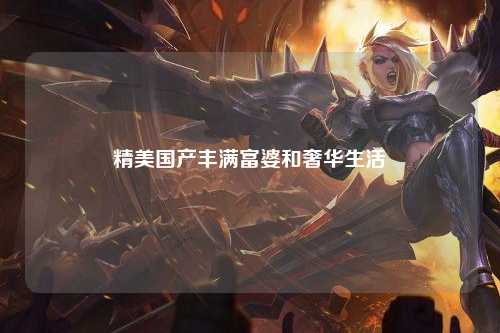精美国产丰满富婆和奢华生活