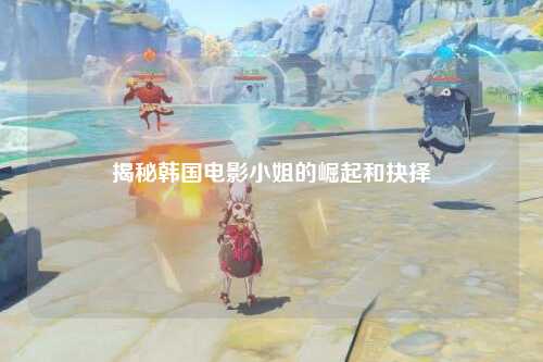 揭秘韩国电影小姐的崛起和抉择