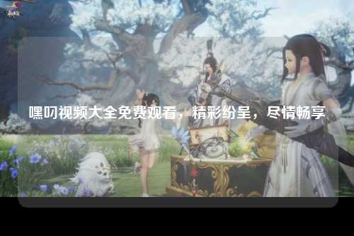 嘿叼视频大全免费观看，精彩纷呈，尽情畅享