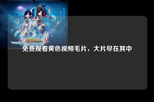 免费观看黄色视频毛片，大片尽在其中