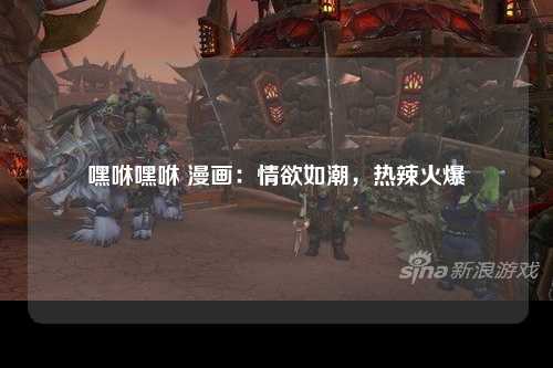 嘿咻嘿咻 漫画：情欲如潮，热辣火爆