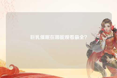 巨乳催眠在哪能观看最全？