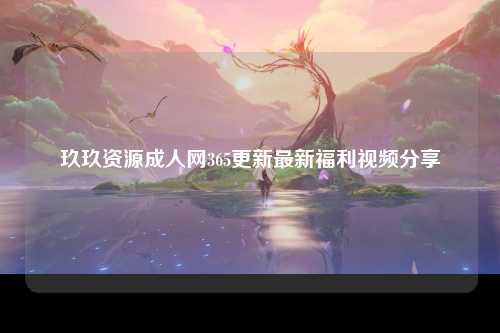玖玖资源成人网365更新最新福利视频分享