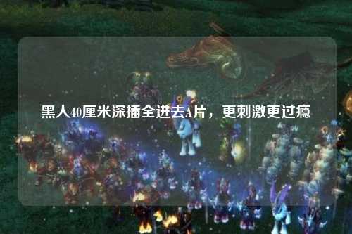 黑人40厘米深插全进去A片，更刺激更过瘾