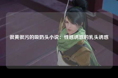 很黄很污的吸奶头小说：性感诱惑的乳头诱惑