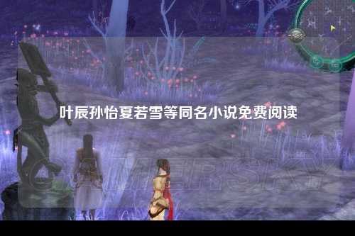 叶辰孙怡夏若雪等同名小说免费阅读