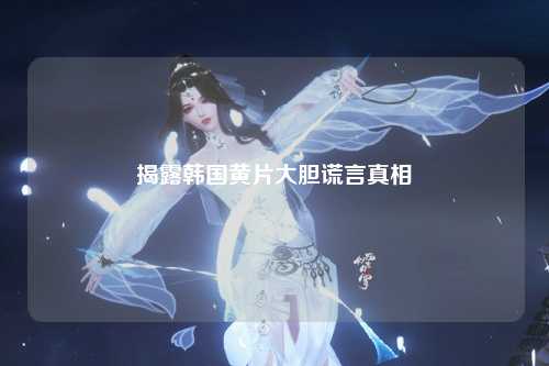 揭露韩国黄片大胆谎言真相