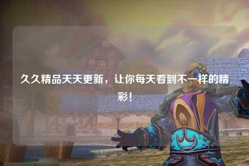 久久精品天天更新，让你每天看到不一样的精彩！