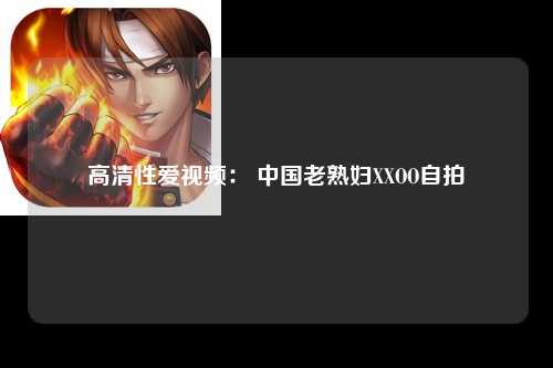 高清性爱视频： 中国老熟妇XXOO自拍