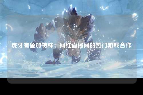 虎牙有鱼加特林：网红直播间的热门游戏合作