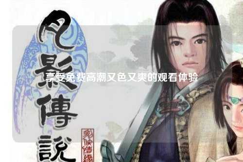享受免费高潮又色又爽的观看体验