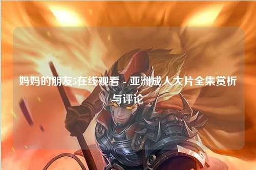 妈妈的朋友5在线观看 - 亚洲成人大片全集赏析与评论