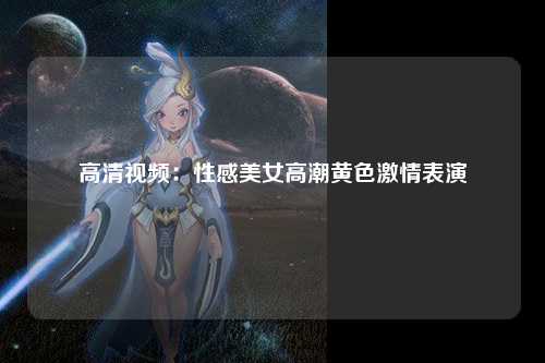 高清视频：性感美女高潮黄色激情表演