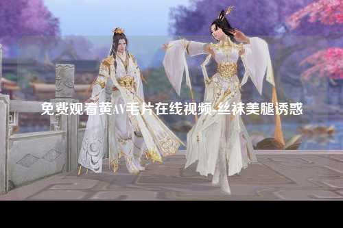 免费观看黄AV毛片在线视频-丝袜美腿诱惑