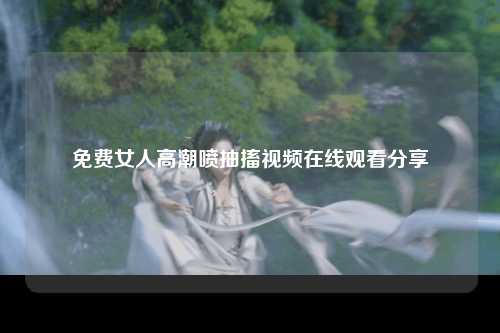 免费女人高潮喷抽搐视频在线观看分享