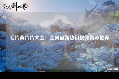 毛片黄片片大全：全网最新热门视频资源推荐
