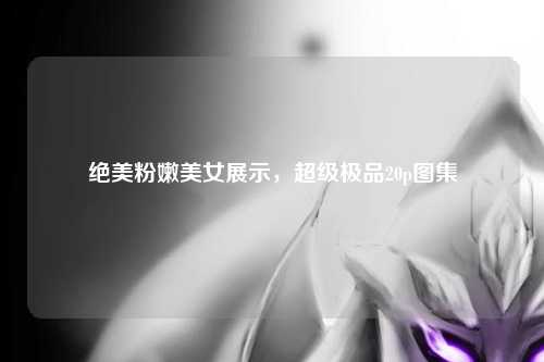 绝美粉嫩美女展示，超级极品20p图集