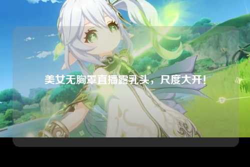 美女无胸罩直播露乳头，尺度大开！