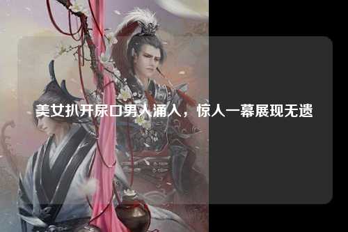 美女扒开尿口男人涌入，惊人一幕展现无遗