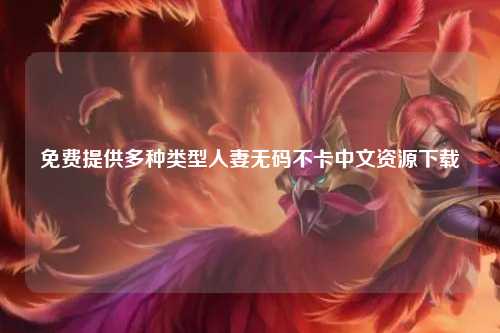 免费提供多种类型人妻无码不卡中文资源下载