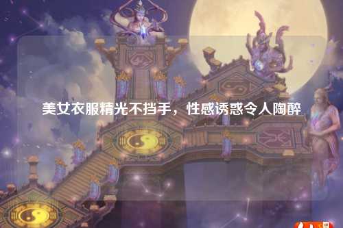 美女衣服精光不挡手，性感诱惑令人陶醉