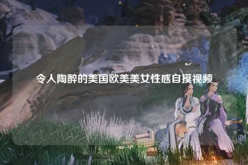 令人陶醉的美国欧美美女性感自摸视频