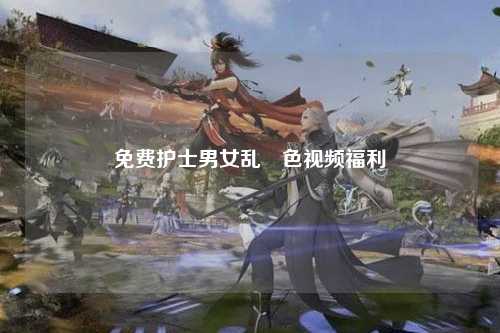免费护士男女乱婬色视频福利