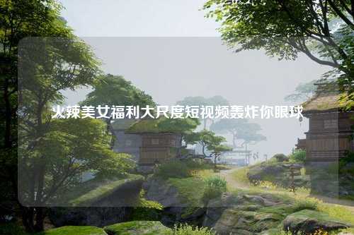 火辣美女福利大尺度短视频轰炸你眼球