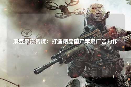 麻豆果冻传媒：打造精品国产苹果广告力作
