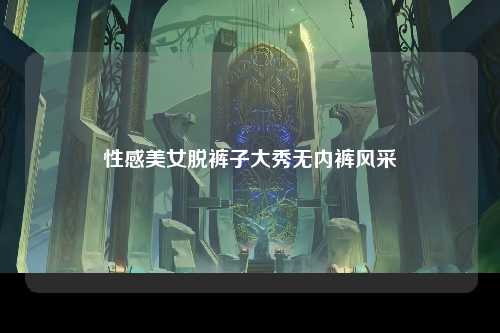 性感美女脱裤子大秀无内裤风采