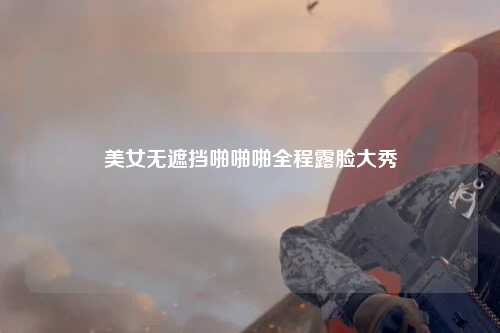 美女无遮挡啪啪啪全程露脸大秀